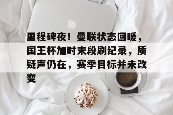 三亿网址 -关于里程碑夜！曼联状态回暖，国王杯加时末段刷纪录，质疑声仍在，赛季目标并未改变的信息