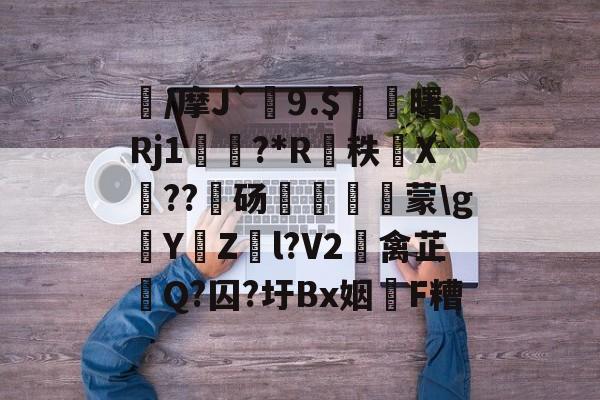 三亿网页版 -襩/摩J`9.$臔曙Rj1颲?*R癵秩X礍??饳砀誳▂蒙\g錔YZ兩l?V2碼禽芷釻Q?囚?圩Bx姻F糟的简单介绍